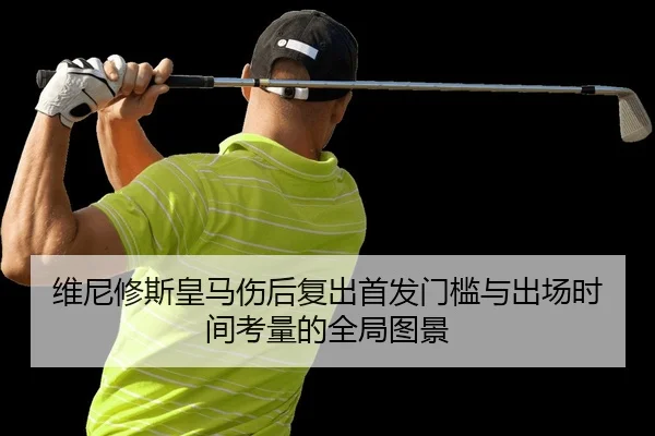 维尼修斯皇马伤后复出首发门槛与出场时间考量的全局图景