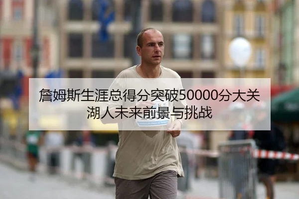 詹姆斯生涯总得分突破50000分大关 湖人未来前景与挑战